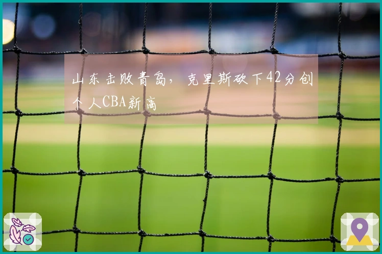 山东击败青岛，克里斯砍下42分创个人CBA新高
