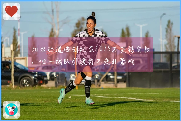 切尔西遭遇创纪录1075万英镑罚款，但一线队引援将不受此影响