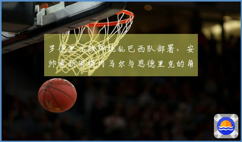 罗德里戈缺阵扰乱巴西队部署，安帅重新审视内马尔与恩德里克的角色