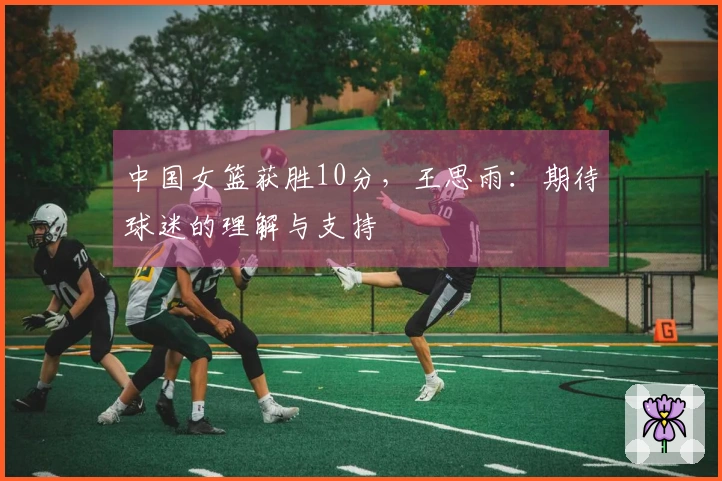 中国女篮获胜10分，王思雨：期待球迷的理解与支持