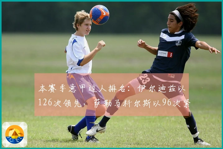 本赛季意甲过人排名：伊尔迪兹以126次领先，萨勒马科尔斯以96次紧随其后