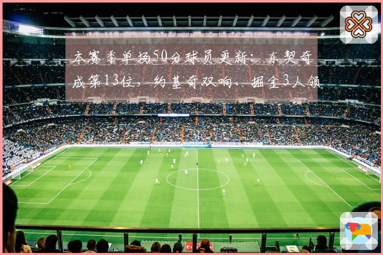 本赛季单场50分球员更新：东契奇成第13位，约基奇双响、掘金3人领跑