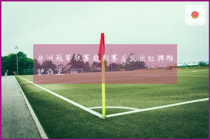 非洲冠军联赛裁判赛后发出红牌维护公正