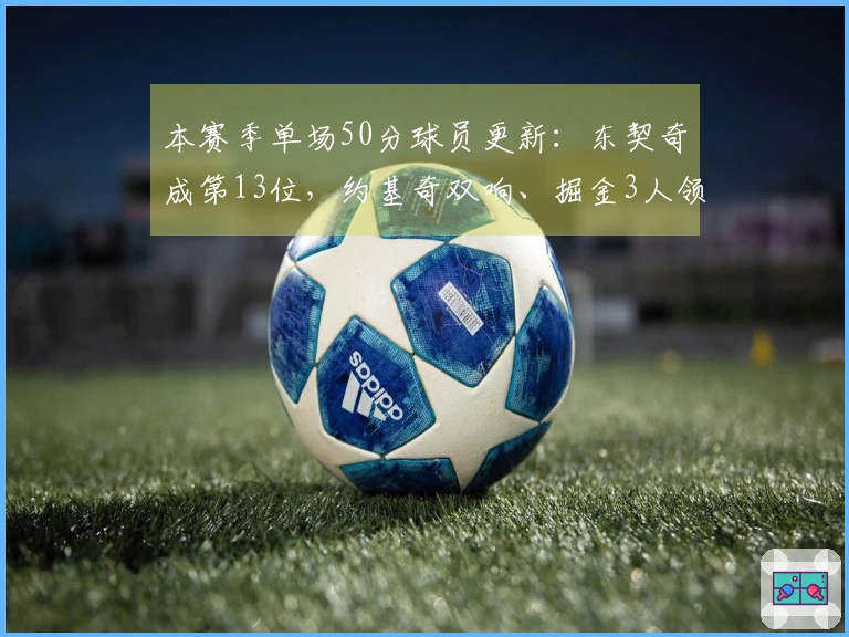 本赛季单场50分球员更新：东契奇成第13位，约基奇双响、掘金3人领跑