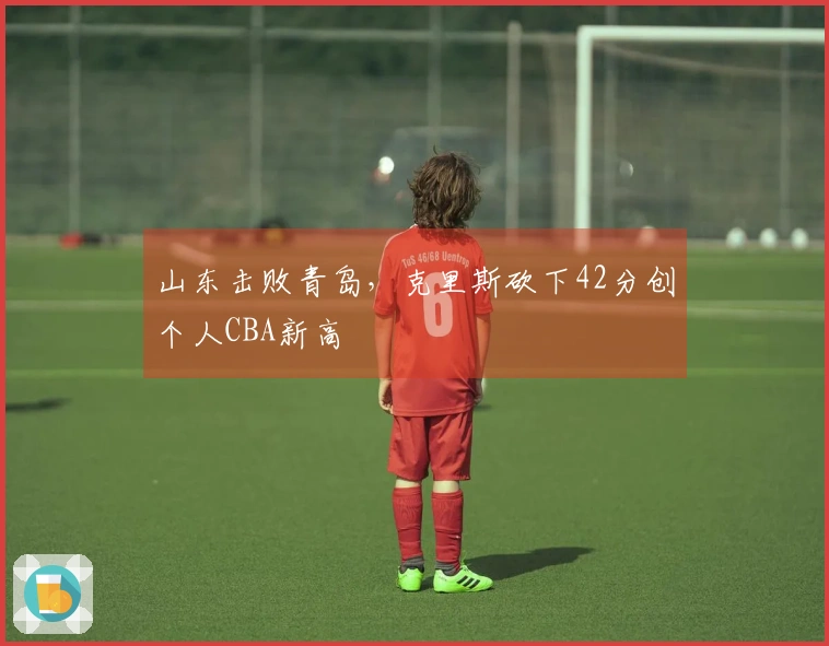 山东击败青岛，克里斯砍下42分创个人CBA新高