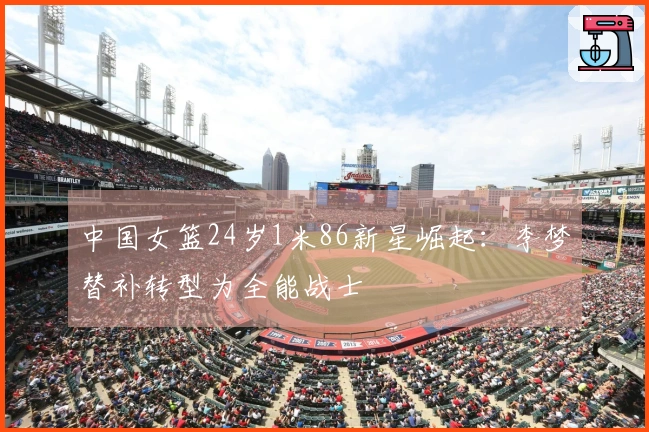 中国女篮24岁1米86新星崛起：李梦替补转型为全能战士