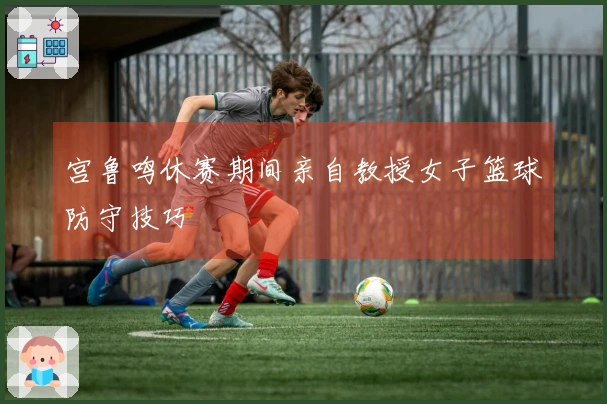 宫鲁鸣休赛期间亲自教授女子篮球防守技巧