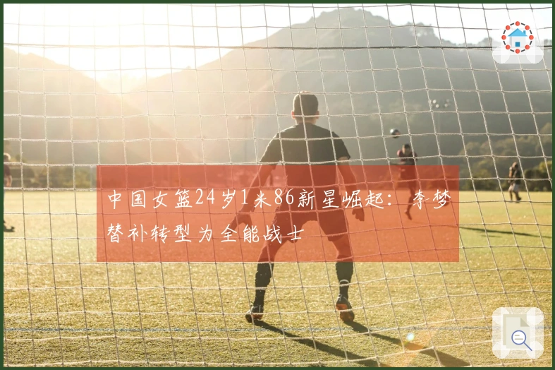 中国女篮24岁1米86新星崛起：李梦替补转型为全能战士