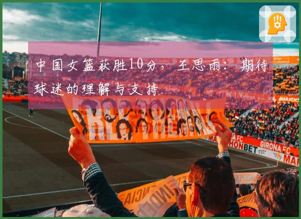 中国女篮获胜10分，王思雨：期待球迷的理解与支持