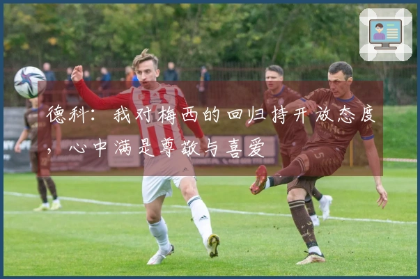 德科：我对梅西的回归持开放态度，心中满是尊敬与喜爱